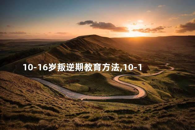 10-16岁叛逆期教育方法，10-16岁叛逆期教育方法父亲如何做