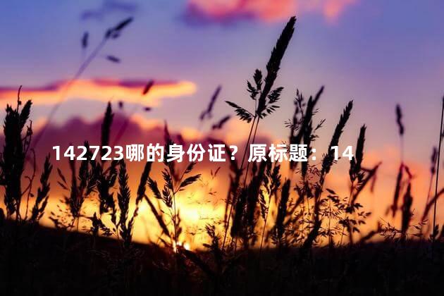 142723哪的身份证？原标题：142723哪的身份证新标题：142723地区的身份证