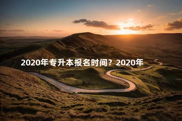 2020年专升本报名时间？2020年专升本报名时间表公布