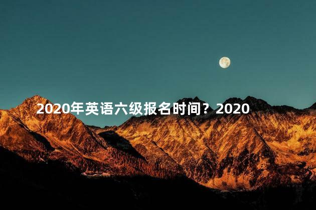 2020年英语六级报名时间？2020年英语六级报名时间表