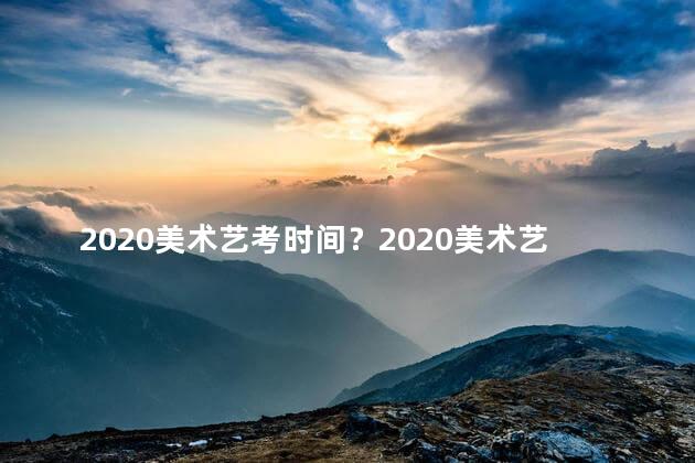 2020美术艺考时间？2020美术艺考时间表出炉，快来关注！