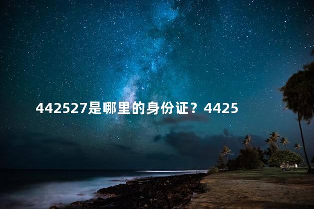 442527是哪里的身份证？442527身份证属于哪个地区？一笔简单解读