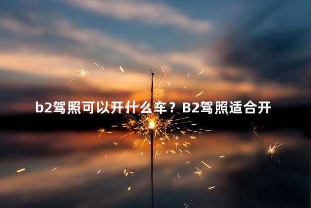 b2驾照可以开什么车？B2驾照适合开哪些车