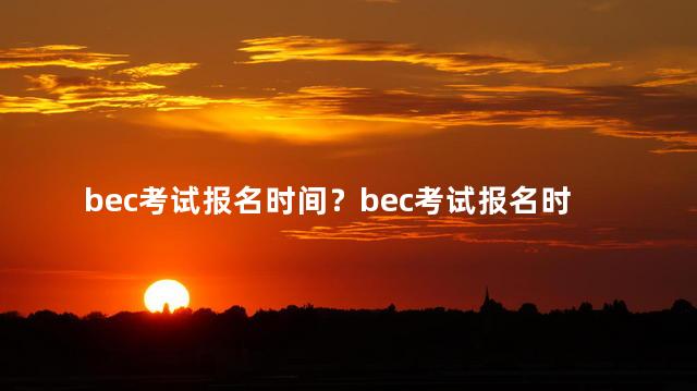 bec考试报名时间？bec考试报名时间：最新报名日期大公开