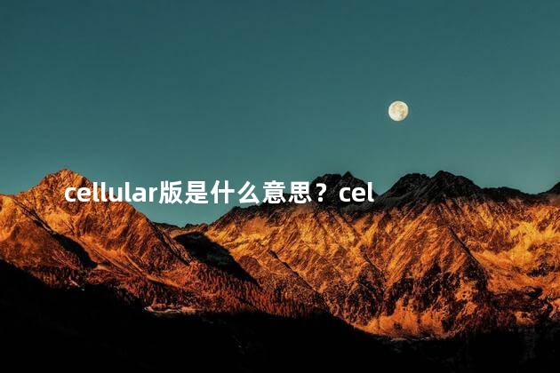 cellular版是什么意思？cellular版的含义简述