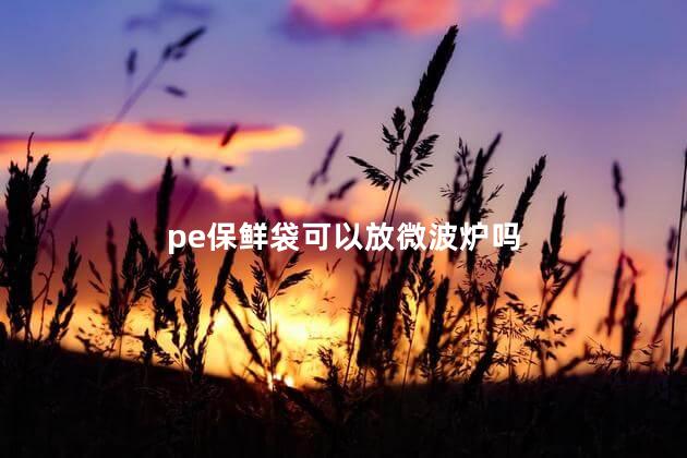 pe保鲜袋可以放微波炉吗，Pe密封袋可以放微波炉吗