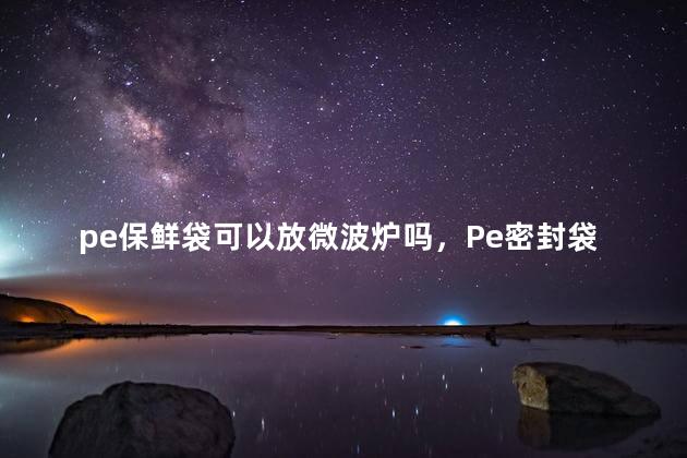 pe保鲜袋可以放微波炉吗，Pe密封袋可以放微波炉吗