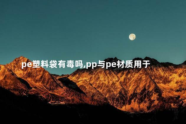 pe塑料袋有毒吗，pp与pe材质用于食品哪个安全