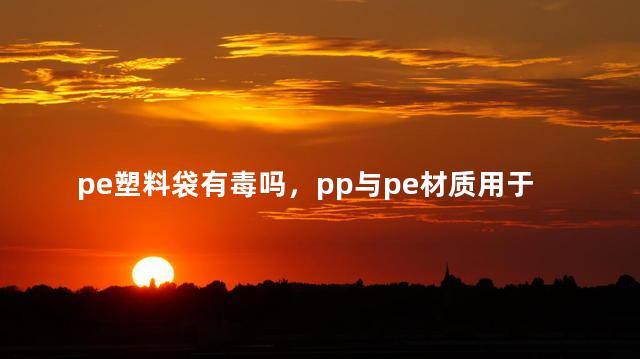 pe塑料袋有毒吗，pp与pe材质用于食品哪个安全