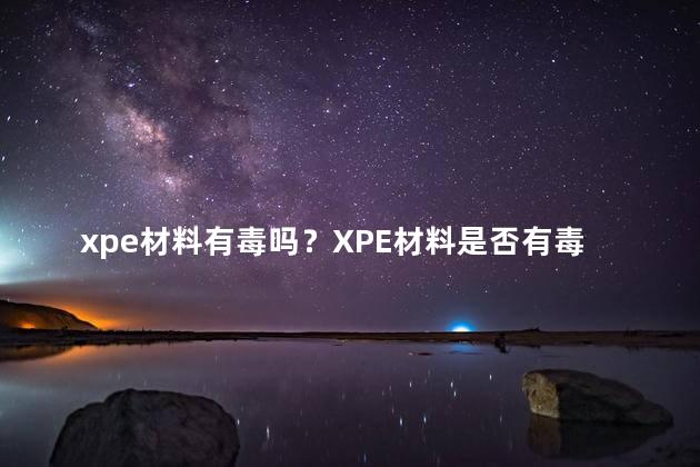 xpe材料有毒吗？XPE材料是否有毒？检测结果揭晓