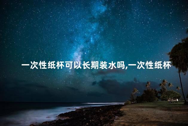 一次性纸杯可以长期装水吗，一次性纸杯可以长期装水吗