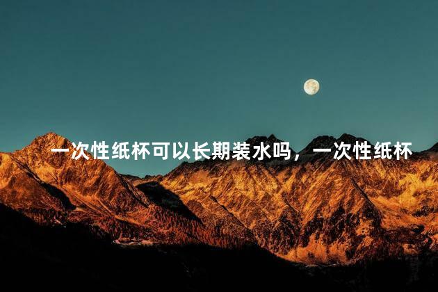 一次性纸杯可以长期装水吗，一次性纸杯可以长期使用吗