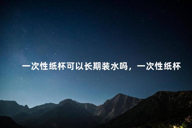 一次性纸杯可以长期装水吗，一次性纸杯可以长期装水吗