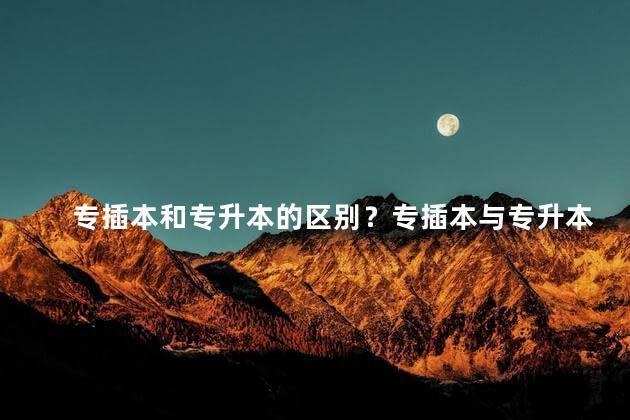 专插本和专升本的区别？专插本与专升本的明显差异