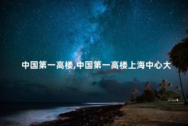 中国第一高楼，中国第一高楼上海中心大厦高632米