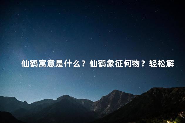 仙鹤寓意是什么？仙鹤象征何物？轻松解读，35字以内