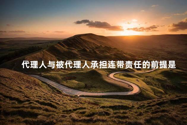 代理人与被代理人承担连带责任的前提是什么
