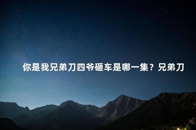 你是我兄弟刀四爷砸车是哪一集？兄弟刀四爷砸车大事件发生！解锁剧集编号方便回顾