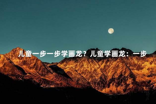 儿童一步一步学画龙？儿童学画龙：一步步创造奇迹！