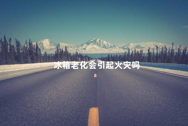 冰箱老化会引起火灾吗，冰箱老化会不会起火