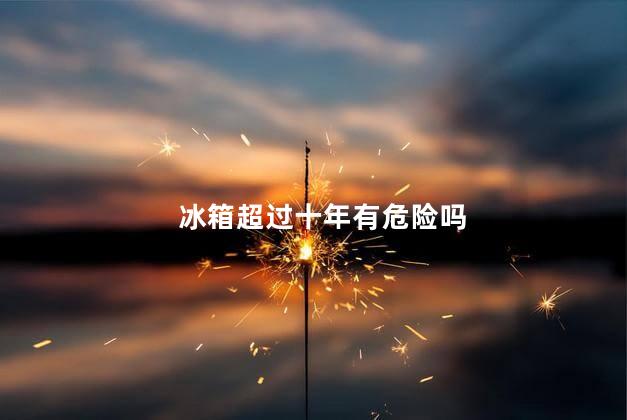 冰箱超过十年有危险吗，冰箱超过十年耗电吗