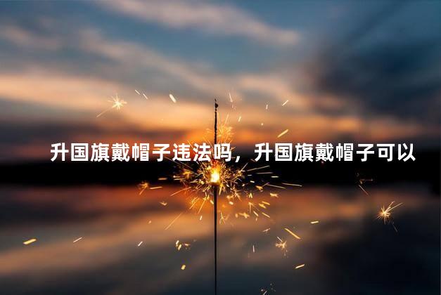 升国旗戴帽子违法吗，升国旗戴帽子可以吗