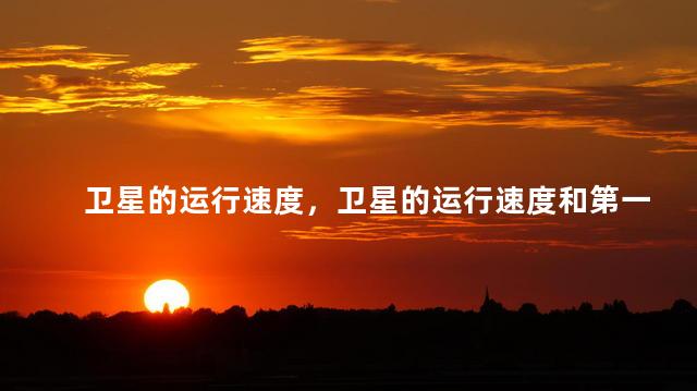卫星的运行速度，卫星的运行速度和第一宇宙速度的关系