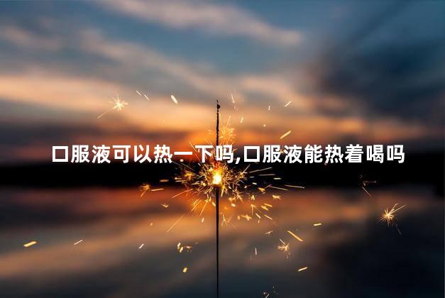 口服液可以热一下吗，口服液能热着喝吗