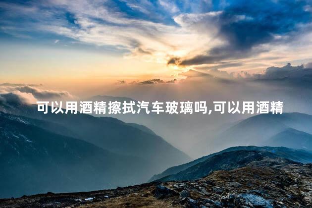 可以用酒精擦拭汽车玻璃吗，可以用酒精擦拭汽车玻璃吗