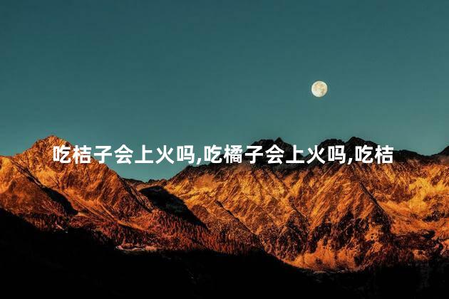 吃桔子会上火吗，吃橘子会上火吗