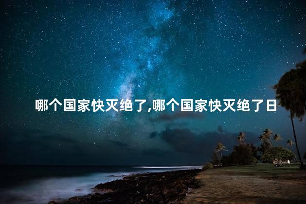 哪个国家快灭绝了，哪个国家快灭绝了日本