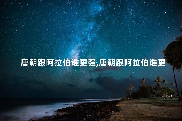 唐朝跟阿拉伯谁更强，唐朝跟阿拉伯谁更强大