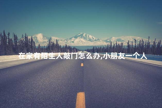 在家有陌生人敲门怎么办，小朋友一个人在家有陌生人敲门怎么办