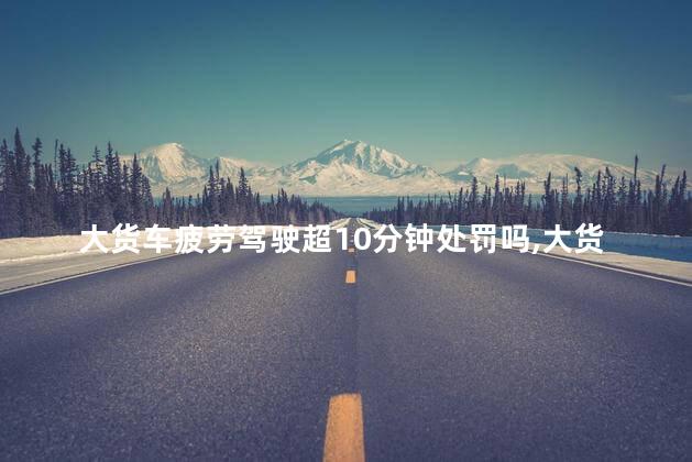 大货车疲劳驾驶超10分钟处罚吗，大货车疲劳驾驶超10分钟处罚吗多少钱