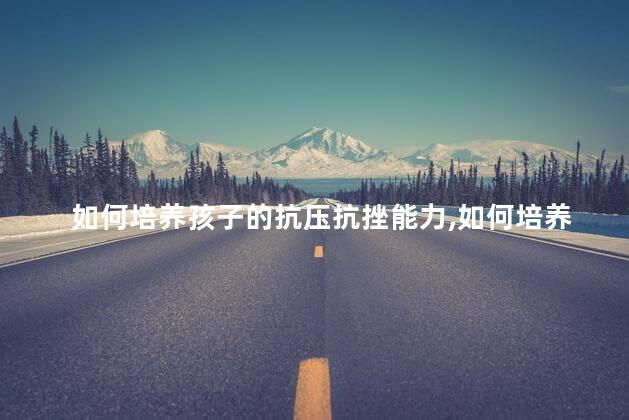 如何培养孩子的抗压抗挫能力，如何培养孩子的抗压抗挫能力讲座