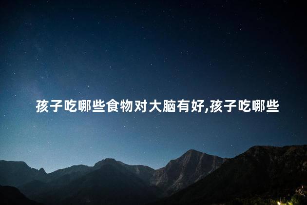 孩子吃哪些食物对大脑有好，孩子吃哪些食物对大脑有好处