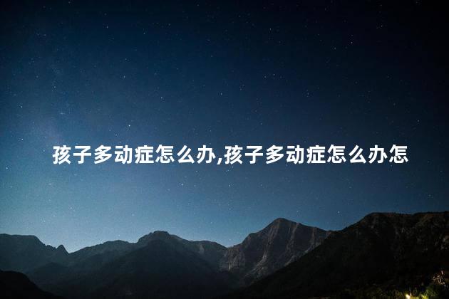 孩子多动症怎么办，孩子多动症怎么办怎么治疗最好