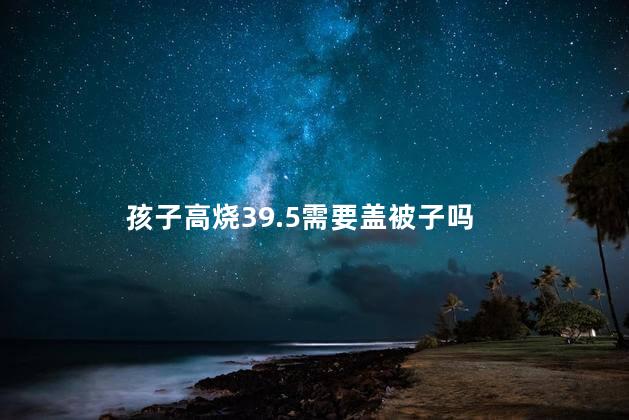孩子高烧39.5需要盖被子吗