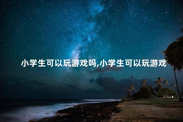 小学生可以玩游戏吗，小学生可以玩游戏吗吃鸡吗