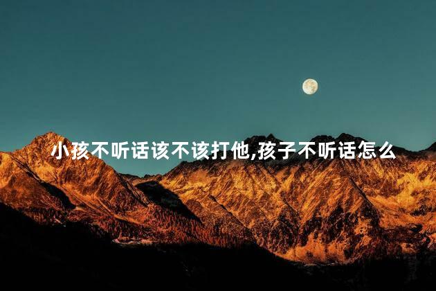 小孩不听话该不该打他，孩子不听话怎么办教你三招