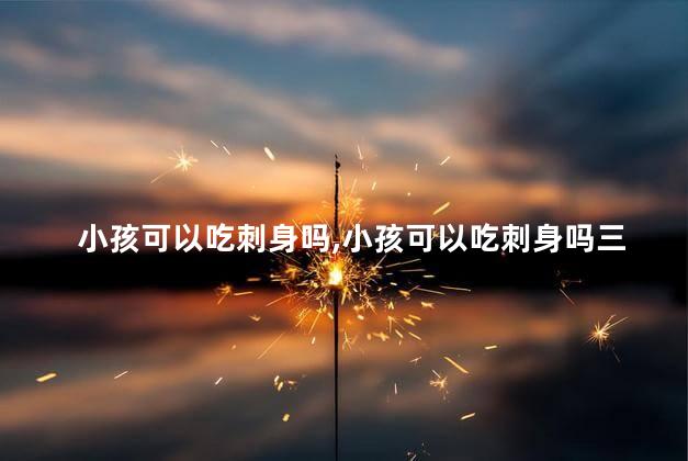 小孩可以吃刺身吗，小孩可以吃刺身吗三岁