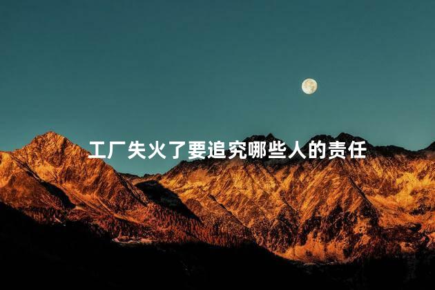 工厂失火了要追究哪些人的责任