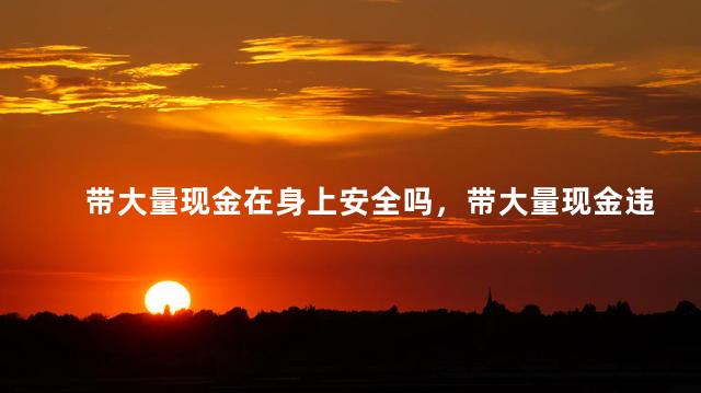 带大量现金在身上安全吗，带大量现金违法吗