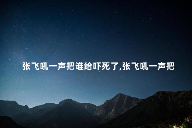 张飞吼一声把谁给吓死了，张飞吼一声把谁给吓死了啊