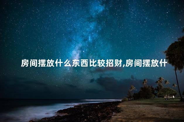 房间摆放什么东西比较招财，房间摆放什么东西比较招财聚财