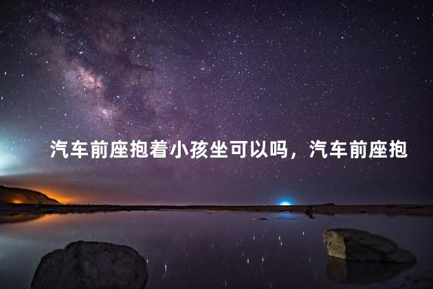 汽车前座抱着小孩坐可以吗，汽车前座抱着小孩坐可以吗