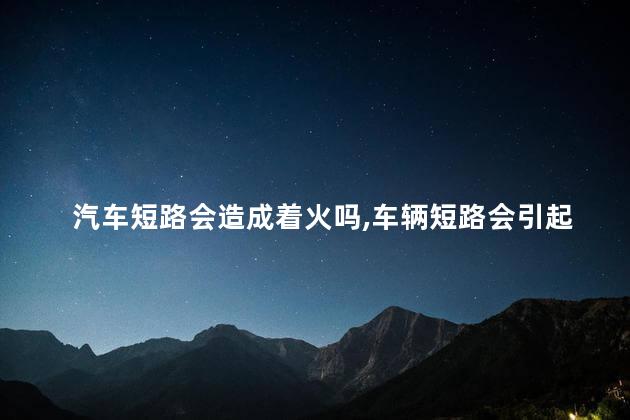 汽车短路会造成着火吗，车辆短路会引起自燃吗