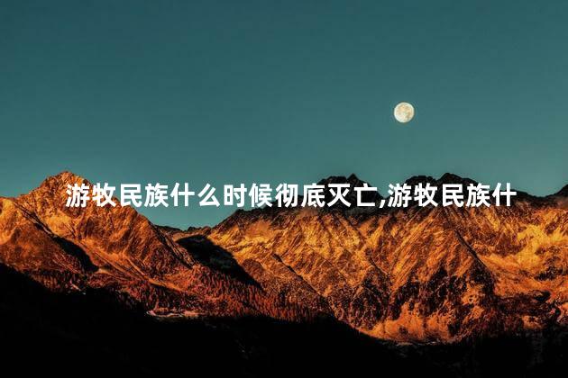 游牧民族什么时候彻底灭亡，游牧民族什么时候彻底灭亡的