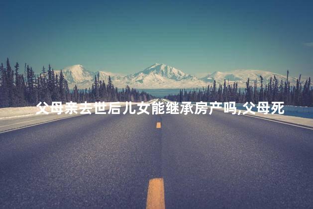 父母亲去世后儿女能继承房产吗，父母死亡后子女能否继承房产