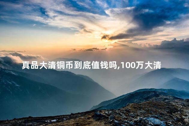 真品大清铜币到底值钱吗，100万大清铜币真品